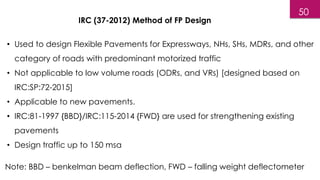 • Used to design Flexible Pavements for Expressways, NHs, SHs, MDRs, and other
category of roads with predominant motorized traffic
• Not applicable to low volume roads (ODRs, and VRs) [designed based on
IRC:SP:72-2015]
• Applicable to new pavements.
• IRC:81-1997 {BBD}/IRC:115-2014 {FWD} are used for strengthening existing
pavements
• Design traffic up to 150 msa
IRC (37-2012) Method of FP Design
Note: BBD – benkelman beam deflection, FWD – falling weight deflectometer
50
 