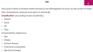 Soil
Soil consist mainly of mineral matter formed by the disintegration of rocks, by the action of water,
frost, temperature, pressure or by plant or animal life
Classification: (according to size of particles)
• Gravel
• Sand
• Silt
• Clay
Characteristics depend on
• Size
• Shape
• Surface texture
• Chemical composition
• Electrical charges
6
 