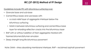 Guidelines include FPs with bituminous surfacing over:
• Granular base and sub-base
• Cementitious bases and sub-bases with
• a crack relief layer of aggregate interlayer below the
bituminous surfacing
• SAMI in between bituminous surfacing and cementitious base
layer for retarding reflection cracks into the bituminous layer
• RAP with or without addition of fresh aggregates treated with
foamed bitumen/bitumen emulsion
• Deep strength long life bituminous pavement
IRC (37-2012) Method of FP Design
Note: SAMI – stress absorbing membrane interlayer, RAP – reclaimed asphalt pavement
52
 