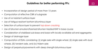 • Incorporation of design period of more than 15 years
• Computation of effective CBR of subgrade
• Use of rut resistant surface layer
• Use of fatigue resistant bottom bituminous layer
• Selection of surface layer to prevent top down cracking
• Use of bitumen emulsion/foamed bitumen treated RAP in base course
• Consideration of stabilized sub-base and base with locally available soil and aggregates
• Design of drainage layer
• Computation of ESAL considering: (i) single axle with single wheel, (ii) single axle with dual
wheels, (iii) tandem axle, and (iv) tridem axle
• Design of perpetual pavements with deep strength bituminous layer
Guidelines for better performing FPs: 53
 
