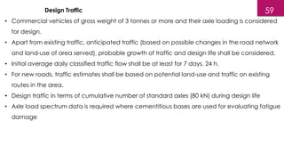 Design Traffic
• Commercial vehicles of gross weight of 3 tonnes or more and their axle loading is considered
for design.
• Apart from existing traffic, anticipated traffic (based on possible changes in the road network
and land-use of area served), probable growth of traffic and design life shall be considered.
• Initial average daily classified traffic flow shall be at least for 7 days, 24 h.
• For new roads, traffic estimates shall be based on potential land-use and traffic on existing
routes in the area.
• Design traffic in terms of cumulative number of standard axles (80 kN) during design life
• Axle load spectrum data is required where cementitious bases are used for evaluating fatigue
damage
59
 