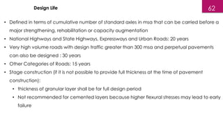 Design Life
• Defined in terms of cumulative number of standard axles in msa that can be carried before a
major strengthening, rehabilitation or capacity augmentation
• National Highways and State Highways, Expressways and Urban Roads: 20 years
• Very high volume roads with design traffic greater than 300 msa and perpetual pavements
can also be designed : 30 years
• Other Categories of Roads: 15 years
• Stage construction (if it is not possible to provide full thickness at the time of pavement
construction):
• thickness of granular layer shall be for full design period
• Not recommended for cemented layers because higher flexural stresses may lead to early
failure
62
 