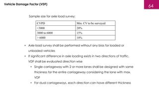 Vehicle Damage Factor (VDF)
Sample size for axle load survey:
CVPD Min. CV to be surveyed
<3000 20%
3000 to 6000 15%
> 6000 10%
• Axle load survey shall be performed without any bias for loaded or
unloaded vehicles
• If significant difference in axle loading exists in two directions of traffic,
VDF shall be evaluated direction wise
• Single carriageway with 2 or more lanes shall be designed with same
thickness for the entire carriageway considering the lane with max.
VDF
• For dual carriageways, each direction can have different thickness
64
 