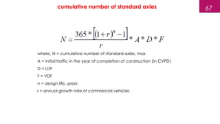 where, N = cumulative number of standard axles, msa
A = initial traffic in the year of completion of construction (in CVPD)
D = LDF
F = VDF
n = design life, years
r = annual growth rate of commercial vehicles
67
cumulative number of standard axles
 