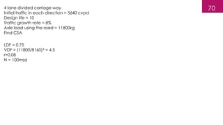 70
4 lane divided carriage way
Initial traffic in each direction = 5640 cvpd
Design life = 10
Traffic growth rate = 8%
Axle load using the road = 11800kg
Find CSA
LDF = 0.75
VDF = (11800/8160)4 = 4.5
r=0.08
N = 100msa
 
