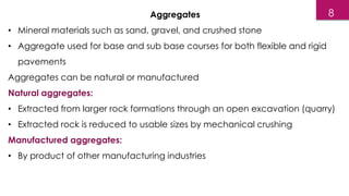 Aggregates
• Mineral materials such as sand, gravel, and crushed stone
• Aggregate used for base and sub base courses for both flexible and rigid
pavements
Aggregates can be natural or manufactured
Natural aggregates:
• Extracted from larger rock formations through an open excavation (quarry)
• Extracted rock is reduced to usable sizes by mechanical crushing
Manufactured aggregates:
• By product of other manufacturing industries
8
 
