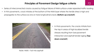• Series of interconnected cracks caused by fatigue failure of HMA surface under repeated traffic loading
• In thin pavements, crack initiates at the bottom of the HMA layer where the tensile stress is high and
propagates to the surface as one or more longitudinal cracks (Bottom-up cracks!!!)
Principles of Pavement Design fatigue criteria
• In thick pavements, the cracks initiate from
the top in areas of high localized tensile
stresses resulting from tyre-pavement
interaction and asphalt binder aging (Top-
down cracks!!!)
Note: HMA – hot mix asphalt
72
 