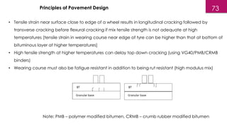 • Tensile strain near surface close to edge of a wheel results in longitudinal cracking followed by
transverse cracking before flexural cracking if mix tensile strength is not adequate at high
temperatures [tensile strain in wearing course near edge of tyre can be higher than that at bottom of
bituminous layer at higher temperatures]
• High tensile strength at higher temperatures can delay top down cracking (using VG40/PMB/CRMB
binders)
• Wearing course must also be fatigue resistant in addition to being rut resistant (high modulus mix)
Principles of Pavement Design
Note: PMB – polymer modified bitumen, CRMB – crumb rubber modified bitumen
73
 