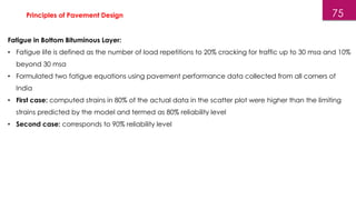 75
Fatigue in Bottom Bituminous Layer:
• Fatigue life is defined as the number of load repetitions to 20% cracking for traffic up to 30 msa and 10%
beyond 30 msa
• Formulated two fatigue equations using pavement performance data collected from all corners of
India
• First case: computed strains in 80% of the actual data in the scatter plot were higher than the limiting
strains predicted by the model and termed as 80% reliability level
• Second case: corresponds to 90% reliability level
Principles of Pavement Design
 
