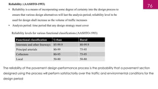 Reliability: (AASHTO-1993)
• Reliability is a means of incorporating some degree of certainty into the design process to
ensure that various design alternatives will last the analysis period; reliability level to be
used for design shall increase as the volume of traffic increases
• Analysis period: time period that any design strategy must cover
Reliability levels for various functional classifications (AASHTO-1993)
Functional classification Urban Rural
Interstate and other freeways 85-99.9 80-99.9
Principal arterials 80-99 75-95
Collectors 80-95 75-95
Local 50-80 50-80
The reliability of the pavement design-performance process is the probability that a pavement section
designed using the process will perform satisfactorily over the traffic and environmental conditions for the
design period
76
 