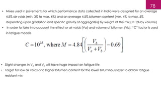 • Mixes used in pavements for which performance data collected in India were designed for an average
4.5% air voids (min. 3% to max. 6%) and an average 4.5% bitumen content (min. 4% to max. 5%
depending upon gradation and specific gravity of aggregates) by weight of the mix (11.5% by volume)
• In order to take into account the effect or air voids (Va) and volume of bitumen (Vb), “C” factor is used
in fatigue models
• Slight changes in Va and Vb will have huge impact on fatigue life
• Target for low air voids and higher bitumen content for the lower bituminous layer to obtain fatigue
resistant mix
78
 