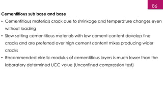 86
Cementitious sub base and base
• Cementitious materials crack due to shrinkage and temperature changes even
without loading
• Slow setting cementitious materials with low cement content develop fine
cracks and are preferred over high cement content mixes producing wider
cracks
• Recommended elastic modulus of cementitious layers is much lower than the
laboratory determined UCC value (Unconfined compression test)
 