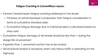 Fatigue Cracking in Cementitious Layers:
• Cement treated layers fatigue cracking addressed in two levels:
• Thickness of cemented layer is evaluated from fatigue consideration in
terms of cumulative standard axles
• Cumulative fatigue damage due to individual axles is calculated based on
stress ratio
• Cumulative fatigue damage of all wheels should be less than 1 during the
design life of pavement
• If greater than 1, pavement section has to be revised
• Second level analysis is necessary when very heavy traffic is operating on the
highways
87
 