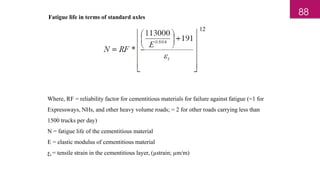 Fatigue life in terms of standard axles
12
Where, RF = reliability factor for cementitious materials for failure against fatigue (=1 for
Expressways, NHs, and other heavy volume roads; = 2 for other roads carrying less than
1500 trucks per day)
N = fatigue life of the cementitious material
E = elastic modulus of cementitious material
ƹt = tensile strain in the cementitious layer, (µstrain; µm/m)
88
 