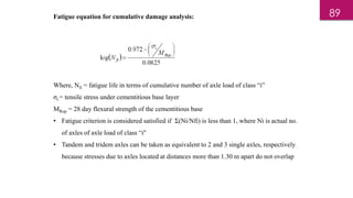 Fatigue equation for cumulative damage analysis:
Where, Nfi = fatigue life in terms of cumulative number of axle load of class “i”
σt = tensile stress under cementitious base layer
MRup = 28 day flexural strength of the cementitious base
• Fatigue criterion is considered satisfied if Ʃ(Ni/Nfi) is less than 1, where Ni is actual no.
of axles of axle load of class “i"
• Tandem and tridem axles can be taken as equivalent to 2 and 3 single axles, respectively
because stresses due to axles located at distances more than 1.30 m apart do not overlap
89
 