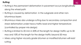Rutting:
• Rutting is the permanent deformation in pavement occurs longitudinally
along the wheel path
• Rutting is caused by deformation in the subgrade and other non-
bituminous layers
• Bituminous mixes also undergo rutting due to secondary compaction and
shear deformation under heavy traffic load and higher temperature
(controlled by proper mix design)
• Rutting is limited to 20 mm in 20% of the length for design traffic up to 30
msa and 10% of the length for the design traffic beyond 30 msa
• Mixes using higher viscosity grade bitumen or modified bitumen will resist
rutting
90
 