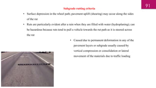 Subgrade rutting criteria
• Surface depression in the wheel path; pavement uplift (shearing) may occur along the sides
of the rut
• Ruts are particularly evident after a rain when they are filled with water (hydroplaning); can
be hazardous because ruts tend to pull a vehicle towards the rut path as it is steered across
the rut
• Caused due to permanent deformation in any of the
pavement layers or subgrade usually caused by
vertical compression or consolidation or lateral
movement of the materials due to traffic loading
91
 