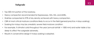 Subgrade
• Top 500 mm portion of the roadway.
• Heavy compaction recommended for Expressways, NHs, SHs, and MDRs.
• Shall be compacted to 97% of dry density achieved with heavy compaction.
• CBR at most critical moisture conditions likely to occur in the field (general practice: 4 days soaking).
• Soaking for 4 days may be unrealistic severe field moisture condition.
• For example, if climate is arid throughout the year (annual rainfall < 1000 mm) and water table is too
deep to affect the subgrade adversely.
• Results in conservative design if 4 days soaking is adopted.
93
 