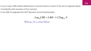 94
In such cases, CBR shall be determined at natural moisture content of the soil at subgrade depth
immediately after recession of the monsoon.
In-situ CBR of subgrade from DCP (Dynamic Cone Penetrometer):
 