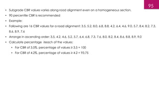 • Subgrade CBR values varies along road alignment even on a homogeneous section.
• 90 percentile CBR is recommended
• Example:
• Following are 16 CBR values for a road alignment: 3.5, 5.2, 8.0, 6.8, 8.8, 4.2, 6.4, 4.6, 9.0, 5.7, 8.4, 8.2, 7.3,
8.6, 8.9, 7.6
• Arrange in ascending order: 3.5, 4.2, 4.6, 5.2, 5.7, 6.4, 6.8, 7.3, 7.6, 8.0, 8.2, 8.4, 8.6, 8.8, 8.9, 9.0
• Calculate percentage ≥each of the values:
• For CBR of 3.5%, percentage of values ≥ 3.5 = 100
• For CBR of 4.2%, percentage of values ≥ 4.2 = 93.75
95
 