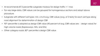 • AI recommends 87.5 percentile subgrade modulus for design traffic > 1 msa
• For very large data, CBR values can be grouped for homogeneous sections and adopt above
procedure
• Subgrade with different soil types: min. 6 to 8 avg. CBR values (avg. of 3 tests) for each soil type along
road alignment for determination of design CBR
• 90th percentile is adopted as design CBR value (90 percent of avg. CBR values are design value) for
high volume roads (Expressways, NHs, and SHs)
• Other category roads: 80th percentile is design CBR value
97
 