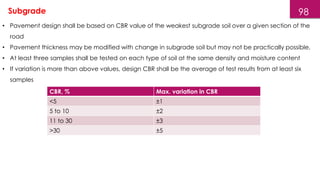 98
• Pavement design shall be based on CBR value of the weakest subgrade soil over a given section of the
road
• Pavement thickness may be modified with change in subgrade soil but may not be practically possible.
• At least three samples shall be tested on each type of soil at the same density and moisture content
• If variation is more than above values, design CBR shall be the average of test results from at least six
samples
Subgrade
CBR, % Max. variation in CBR
<5 ±1
5 to 10 ±2
11 to 30 ±3
>30 ±5
 
