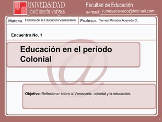 Historia de la Educación Venezolana Yumey Morabia Acevedo C. [email_address] Encuentro No. 1 Educación en el período Colonial Objetivo : Reflexionar sobre la Venezuela  colonial y la educación. 