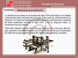 Historia de la Educación Venezolana Contenido La difusión de las ideas en la Europa del siglo XVIII pudo lograr una rapidez y efectividad hasta entonces desconocida, sobre todo por el desarrollo de la imprenta. En todos los Estados europeos aumentó grandemente la cantidad de libros publicados durante el siglo XVIII, y en su segunda mitad, su incremento fue muy rápido. Toda esta materia impresa hizo más que ninguna otra cosa para difundir  (por supuesto, frecuentemente en una forma diluida y más que simplificada) las ideas de la época sobre cuestiones intelectuales políticas y sociales.  Influencias de la Ilustración 