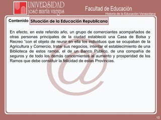 Historia de la Educación Venezolana Contenido Situación de la Educación Republicana En efecto, en este referido año, un grupo de comerciantes acompañados de otras personas principales de la ciudad estableció una Casa de Bolsa y Recreo “con el objeto de reunir en ella los individuos que se ocupaban de la Agricultura y Comercio, tratar sus negocios, intentar el establecimiento de una Biblioteca de estos ramos, el de un Banco Público, de una compañía de seguros y de todo los demás concernientes al aumento y prosperidad de los Ramos que debe constituir la felicidad de estas Provincias.  