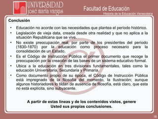 Historia de la Educación Venezolana Conclusión A partir de estas líneas y de los contenidos vistos, genere Usted sus propias conclusiones. Educación no acorde con las necesidades que plantea el período histórico. Legislación de vieja data, creada desde otra realidad y que no aplica a la situación Republicana que se vive. No existe preocupación real, por parte de los presidentes del período (1830-1870) por la educación como proceso necesario para la consolidación de un Estado. Es el Código de Instrucción Pública el primer documento que recoge la preocupación por la creación de las bases de un sistema educativo formal. Ubica a la educación en tres divisiones fundamentales, tales como la educación Universitaria, Secundaria y Primaria. Como documento propio de su época, el Código de Instrucción Pública está impregnado de la filosofía del momento, la Ilustración; aunque algunos historiadores lo tildan de ausencia de filosofía, está claro, que esta no está explícita, sino subyacente. 