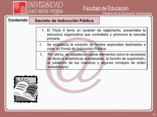 Historia de la Educación Venezolana Contenido Decreto de Instrucción Pública El Título II tenía un carácter de reglamento, presentaba la estructura organizativa que controlaba y promovía la escuela primaria  Se establecía la creación de fondos especiales destinados a crear un Fondo de Instrucción Pública. Por último, se establecía nuevos elementos como la necesidad de llevar a estadísticas actualizadas, la función de supervisión, la jubilación de los maestros y algunos consejos de orden metodológico 