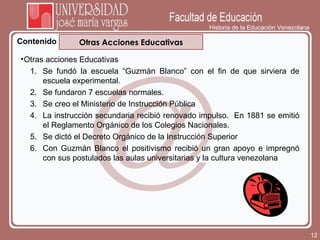 Historia de la Educación Venezolana Contenido Otras Acciones Educativas Otras acciones Educativas Se fundó la escuela “Guzmán Blanco” con el fin de que sirviera de escuela experimental.  Se fundaron 7 escuelas normales. Se creo el Ministerio de Instrucción Pública La instrucción secundaria recibió renovado impulso.  En 1881 se emitió el Reglamento Orgánico de los Colegios Nacionales. Se dictó el Decreto Orgánico de la Instrucción Superior Con Guzmán Blanco el positivismo recibió un gran apoyo e impregnó con sus postulados las aulas universitarias y la cultura venezolana 
