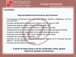 Historia de la Educación Venezolana Conclusión A partir de estas líneas y de los contenidos vistos, genere Usted sus propias conclusiones. Algunas Realizaciones Educativas del Guzmanato Promulgación del Decreto sobre Instrucción Pública, Gratuita y Obligatoria, el 27 de junio de 1870. Creación del Ministerio de Instrucción Pública, el 24 de mayo de 1881. Reglamento Orgánico de los Colegios Nacionales de 1881. Decreto Orgánico de la Instrucción Superior y Científica de 1883. Establecimiento de un impuesto para el sostenimiento de las escuelas primarias. Iniciación sistemática y organizada de las estadísticas educacionales. Publicación del periódico “ABC” para el fomento de la instrucción. Iniciación de la enseñanza normalista. Iniciación de las escuelas experimentales con la creación de la “Escuela Guzmán Blanco”, con ese propósito. Iniciación de la enseñanza de Adultos 