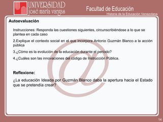 Historia de la Educación Venezolana Autoevaluación Instrucciones: Responda las cuestiones siguientes, circunscribiéndose a lo que se plantea en cada caso Explique el contexto social en el que incorpora Antonio Guzmán Blanco a la acción pública ¿Cómo es la evolución de la educación durante el período? ¿Cuáles son las innovaciones del código de Instrucción Pública. Reflexione: ¿La educación Ideada por Guzmán Blanco daba la apertura hacia el Estado que se pretendía crear? 