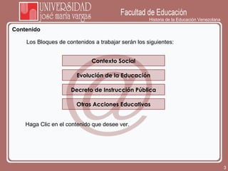 Historia de la Educación Venezolana Contenido Contexto Social Evolución de la Educación Los Bloques de contenidos a trabajar serán los siguientes:  Haga Clic en el contenido que desee ver.  Decreto de Instrucción Pública Otras Acciones Educativas 