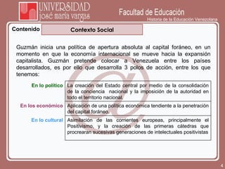 Historia de la Educación Venezolana Contenido Contexto Social Guzmán inicia una política de apertura absoluta al capital foráneo, en un momento en que la economía internacional se mueve hacia la expansión capitalista. Guzmán pretende colocar a Venezuela entre los países desarrollados, es por ello que desarrolla 3 polos de acción, entre los que tenemos: En lo político La creación del Estado central por medio de la consolidación de la conciencia  nacional y la imposición de la autoridad en todo el territorio nacional. En los económico Aplicación de una política económica tendiente a la penetración del capital foráneo. En lo cultural Asimilación de las corrientes europeas, principalmente el Positivismo, y la creación de las primeras cátedras que procrearan sucesivas generaciones de intelectuales positivistas 