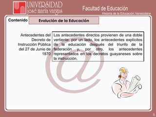 Historia de la Educación Venezolana Contenido Evolución de la Educación Antecedentes del Decreto de Instrucción Pública del 27 de Junio de 1870 Los antecedentes directos provienen de una doble vertiente: por un lado, los antecedentes explícitos de la educación después del triunfo de la federación y, por otro, los antecedentes representados en los decretos guayaneses sobre la instrucción. 