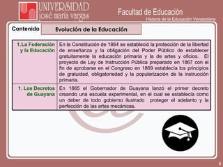 Historia de la Educación Venezolana Contenido Evolución de la Educación La Federación y la Educación En la Constitución de 1864 se estableció la protección de la libertad de enseñanza y la obligación del Poder Público de establecer gratuitamente la educación primaria y la de artes y oficios.  El proyecto de Ley de Instrucción Pública preparado en 1867 con el fin de aprobarse en el Congreso en 1869 establecía los principios de gratuidad, obligatoriedad y la popularización de la instrucción primaria. Los Decretos de Guayana En 1865 el Gobernador de Guayana lanzó el primer decreto creando una escuela experimental, en el cual se establecía como un deber de todo gobierno ilustrado  proteger el adelanto y la perfección de las artes mecánicas. 