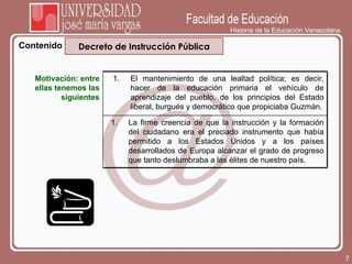 Historia de la Educación Venezolana Contenido Decreto de Instrucción Pública Motivación: entre ellas tenemos las siguientes El mantenimiento de una lealtad política; es decir, hacer de la educación primaria el vehículo de aprendizaje del pueblo, de los principios del Estado liberal, burgués y democrático que propiciaba Guzmán. La firme creencia de que la instrucción y la formación del ciudadano era el preciado instrumento que había permitido a los Estados Unidos y a los países desarrollados de Europa alcanzar el grado de progreso que tanto deslumbraba a las élites de nuestro país. 