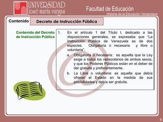 Historia de la Educación Venezolana Contenido Decreto de Instrucción Pública Contenido del Decreto de Instrucción Pública En el artículo 1 del Título I, dedicado a las disposiciones generales, se expresaba que “La Instrucción Pública de Venezuela es de dos especies.  Obligatoria o necesaria  y libre o voluntaria”. Obligatoria o necesaria:  es aquella que la Ley exige a todos los venezolanos de ambos sexos, y que los Poderes Públicos están en el deber de dar gratuita y preferentemente. La Libre o voluntaria: es aquella que debía ofrecer el Estado en la medida de sus posibilidades y debía ser gratuita. 