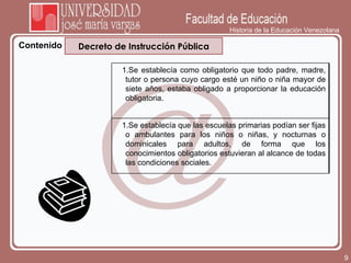 Historia de la Educación Venezolana Contenido Decreto de Instrucción Pública Se establecía como obligatorio que todo padre, madre, tutor o persona cuyo cargo esté un niño o niña mayor de siete años, estaba obligado a proporcionar la educación obligatoria. Se establecía que las escuelas primarias podían ser fijas o ambulantes para los niños o niñas, y nocturnas o dominicales para adultos, de forma que los conocimientos obligatorios estuvieran al alcance de todas las condiciones sociales. 