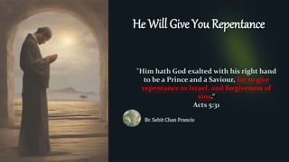He Will Give You Repentance
"Him hath God exalted with his right hand
to be a Prince and a Saviour, for to give
repentance to Israel, and forgiveness of
sins.“
Acts 5:31
Br. Sebit Chan Francis
 