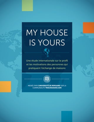 MY HOUSE
IS YOURS
Une étude internationale sur le proﬁl
et les motivations des personnes qui
pratiquent l’échange de maisons
MENÉE PAR L’UNIVERSITÉ DE BERGAME SUR LA
COMMUNAUTÉ TROCMAISON.COM
 