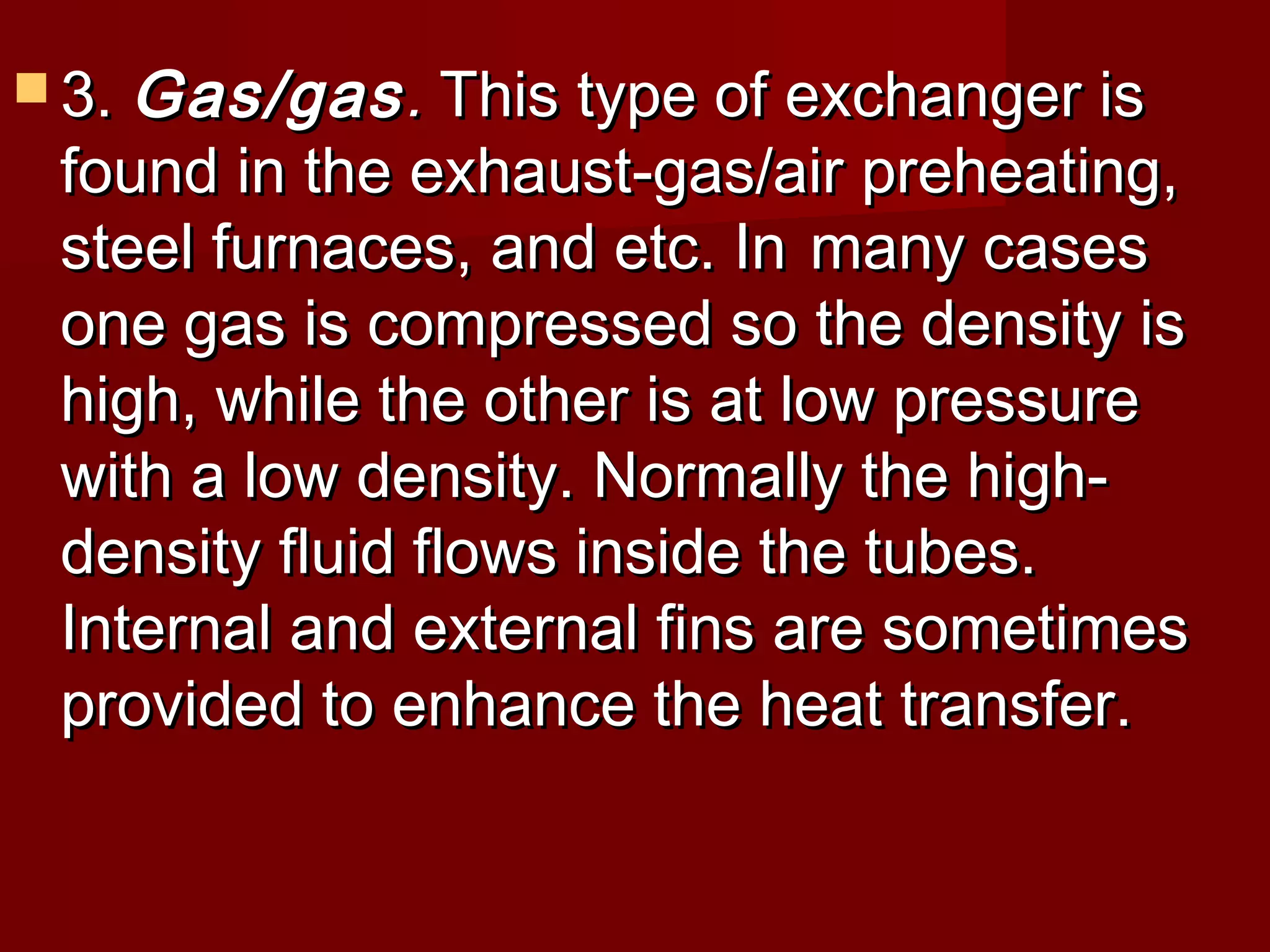  3.3. Gas/gasGas/gas.. This type of exchanger isThis type of exchanger is
found in the exhaust-gas/air preheating,found in the exhaust-gas/air preheating,
steel furnaces, and etc. Insteel furnaces, and etc. In many casesmany cases
one gas is compressed so the density isone gas is compressed so the density is
high, while the other is at low pressurehigh, while the other is at low pressure
with a low density. Normally the high-with a low density. Normally the high-
density fluid flows inside the tubes.density fluid flows inside the tubes.
Internal and external fins are sometimesInternal and external fins are sometimes
provided to enhance the heat transfer.provided to enhance the heat transfer.
 