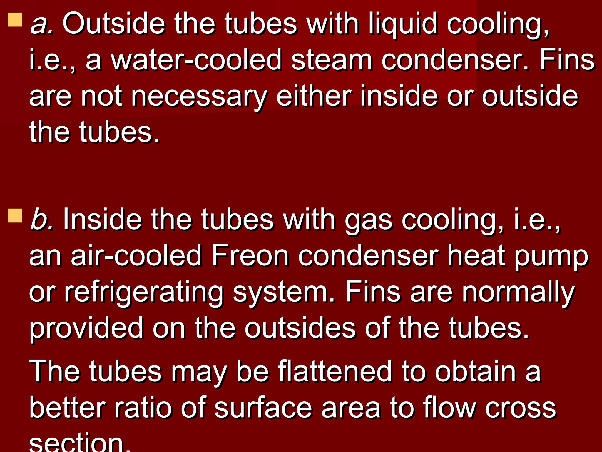  a.a. Outside the tubes with liquid cooling,Outside the tubes with liquid cooling,
i.e., a water-cooled steam condenser. Finsi.e., a water-cooled steam condenser. Fins
are not necessary either inside or outsideare not necessary either inside or outside
the tubes.the tubes.
 b.b. Inside the tubes with gas cooling, i.e.,Inside the tubes with gas cooling, i.e.,
an air-cooled Freon condenser heat pumpan air-cooled Freon condenser heat pump
or refrigerating system. Fins are normallyor refrigerating system. Fins are normally
provided on the outsides of the tubes.provided on the outsides of the tubes.
The tubes may be flattened to obtain aThe tubes may be flattened to obtain a
better ratio of surface area to flow crossbetter ratio of surface area to flow cross
 