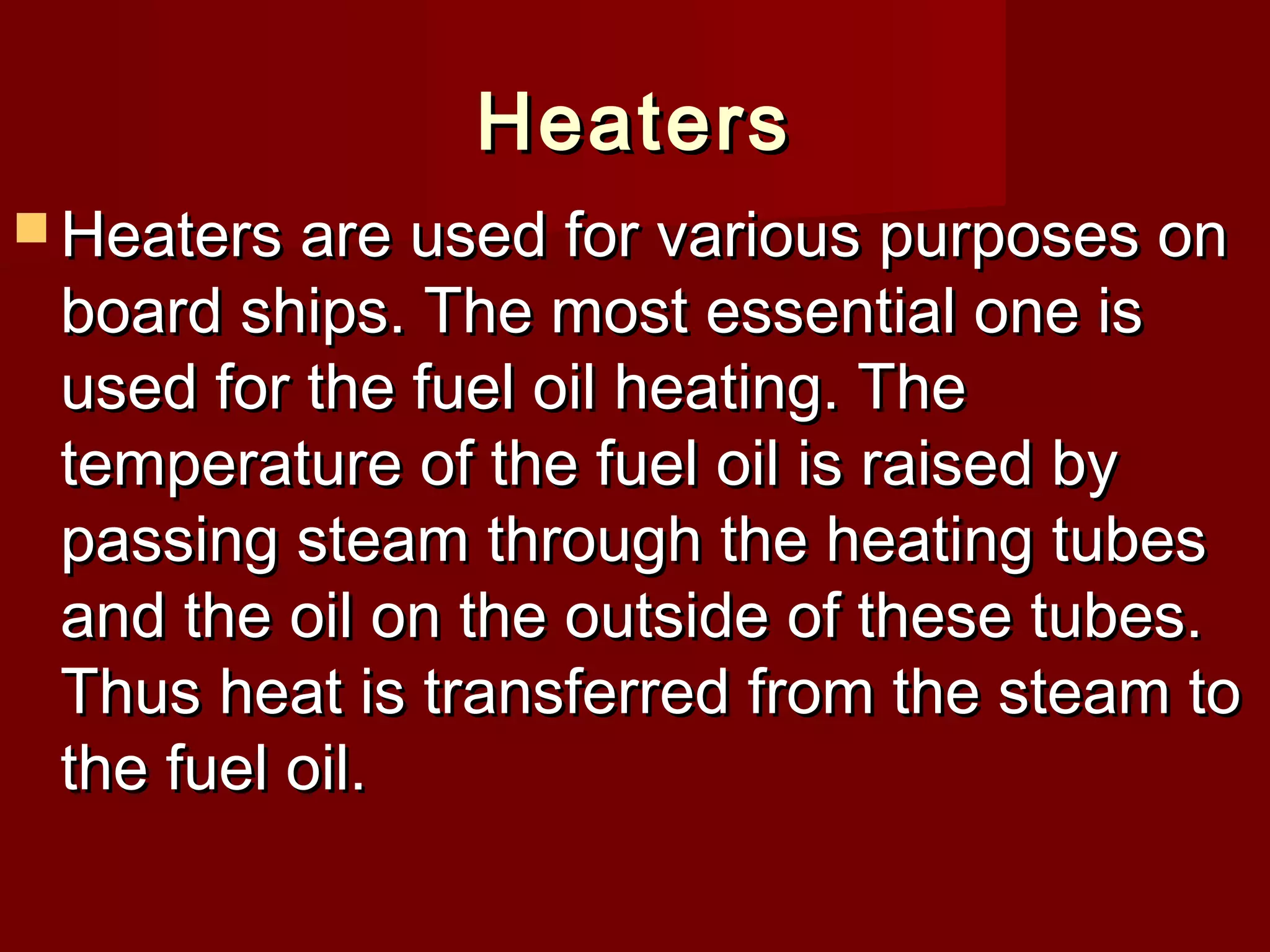 HeatersHeaters
 Heaters are used for various purposes onHeaters are used for various purposes on
board ships. The most essential one isboard ships. The most essential one is
used for the fuel oil heating. Theused for the fuel oil heating. The
temperature of the fuel oil is raised bytemperature of the fuel oil is raised by
passing steam through the heating tubespassing steam through the heating tubes
and the oil on the outside of these tubes.and the oil on the outside of these tubes.
Thus heat is transferred from the steam toThus heat is transferred from the steam to
the fuel oil.the fuel oil.
 