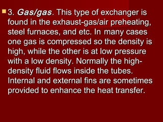  3.3. Gas/gasGas/gas.. This type of exchanger isThis type of exchanger is
found in the exhaust-gas/air preheating,found in the exhaust-gas/air preheating,
steel furnaces, and etc. Insteel furnaces, and etc. In many casesmany cases
one gas is compressed so the density isone gas is compressed so the density is
high, while the other is at low pressurehigh, while the other is at low pressure
with a low density. Normally the high-with a low density. Normally the high-
density fluid flows inside the tubes.density fluid flows inside the tubes.
Internal and external fins are sometimesInternal and external fins are sometimes
provided to enhance the heat transfer.provided to enhance the heat transfer.
 