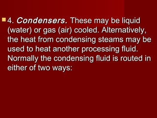  4.4. Condensers.Condensers. These may be liquidThese may be liquid
(water) or gas (air) cooled. Alternatively,(water) or gas (air) cooled. Alternatively,
the heat from condensing steams may bethe heat from condensing steams may be
used to heat another processing fluid.used to heat another processing fluid.
Normally the condensing fluid is routed inNormally the condensing fluid is routed in
either of two ways:either of two ways:
 