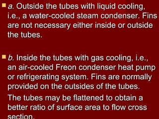  a.a. Outside the tubes with liquid cooling,Outside the tubes with liquid cooling,
i.e., a water-cooled steam condenser. Finsi.e., a water-cooled steam condenser. Fins
are not necessary either inside or outsideare not necessary either inside or outside
the tubes.the tubes.
 b.b. Inside the tubes with gas cooling, i.e.,Inside the tubes with gas cooling, i.e.,
an air-cooled Freon condenser heat pumpan air-cooled Freon condenser heat pump
or refrigerating system. Fins are normallyor refrigerating system. Fins are normally
provided on the outsides of the tubes.provided on the outsides of the tubes.
The tubes may be flattened to obtain aThe tubes may be flattened to obtain a
better ratio of surface area to flow crossbetter ratio of surface area to flow cross
 