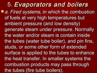 5.5. Evaporators and boilersEvaporators and boilers
 a. Fired systems,a. Fired systems, in which the combustionin which the combustion
of fuels at very high temperatures butof fuels at very high temperatures but
ambient pressure (and low density)ambient pressure (and low density)
generate steam under pressure. Normallygenerate steam under pressure. Normally
the water and/or steam is contain insidethe water and/or steam is contain inside
the tubes (water tube boiler), and pin fins,the tubes (water tube boiler), and pin fins,
studs, or some other form of extendedstuds, or some other form of extended
surface is applied to the tubes to enhancesurface is applied to the tubes to enhance
the heat transfer. In smaller systems thethe heat transfer. In smaller systems the
combustion products may pass throughcombustion products may pass through
the tubes (fire tube boilers).the tubes (fire tube boilers).
 